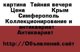 картина “Тайная вечеря“ › Цена ­ 370 000 - Крым, Симферополь Коллекционирование и антиквариат » Антиквариат   